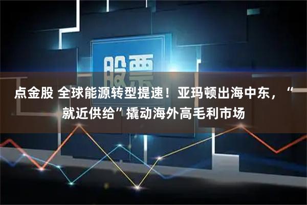 点金股 全球能源转型提速！亚玛顿出海中东，“就近供给”撬动海外高毛利市场
