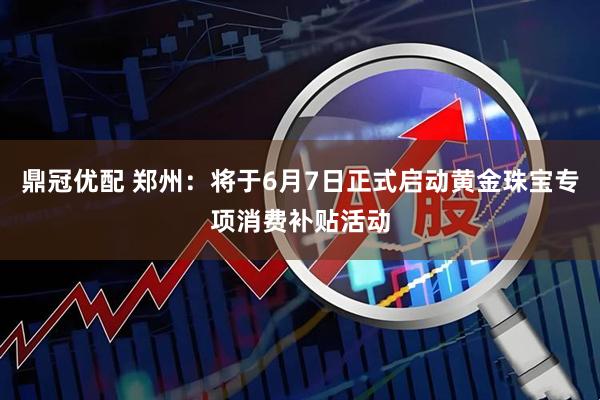 鼎冠优配 郑州：将于6月7日正式启动黄金珠宝专项消费补贴活动