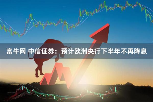 富牛网 中信证券：预计欧洲央行下半年不再降息