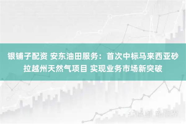 银铺子配资 安东油田服务：首次中标马来西亚砂拉越州天然气项目 实现业务市场新突破