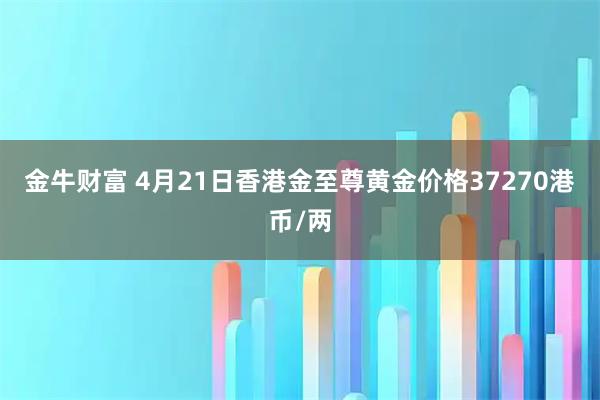 金牛财富 4月21日香港金至尊黄金价格37270港币/两