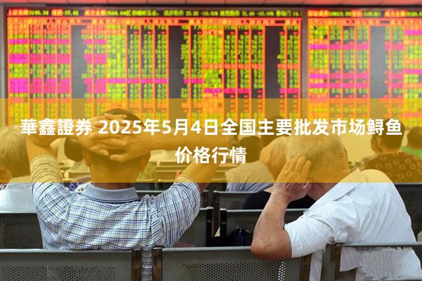 華鑫證券 2025年5月4日全国主要批发市场鲟鱼价格行情