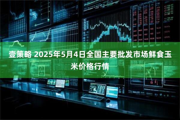 壹策略 2025年5月4日全国主要批发市场鲜食玉米价格行情