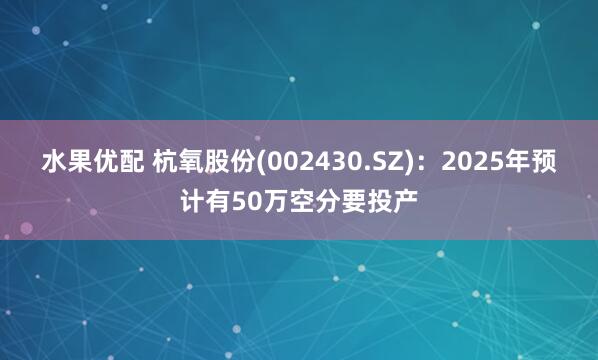 水果优配 杭氧股份(002430.SZ)：2025年预计有50万空分要投产