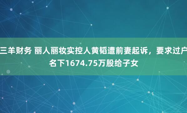 三羊财务 丽人丽妆实控人黄韬遭前妻起诉，要求过户名下1674.75万股给子女