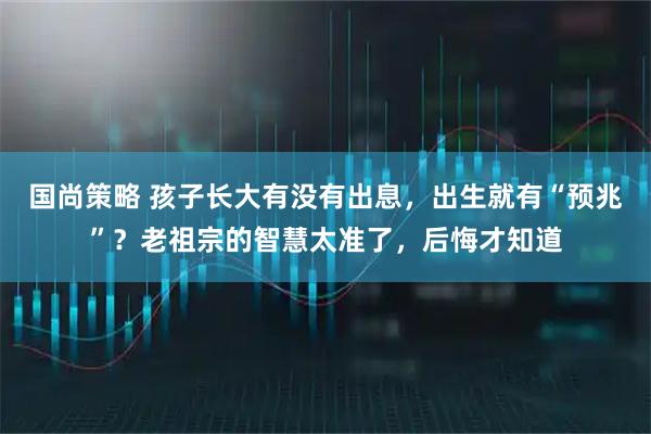 国尚策略 孩子长大有没有出息，出生就有“预兆”？老祖宗的智慧太准了，后悔才知道
