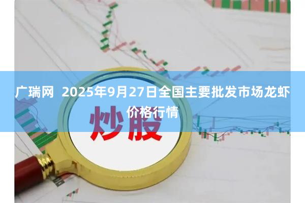 广瑞网  2025年9月27日全国主要批发市场龙虾价格行情