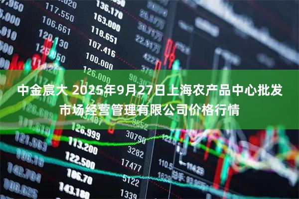中金宸大 2025年9月27日上海农产品中心批发市场经营管理有限公司价格行情