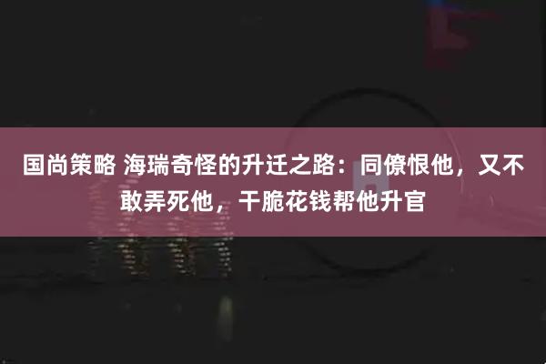 国尚策略 海瑞奇怪的升迁之路：同僚恨他，又不敢弄死他，干脆花钱帮他升官