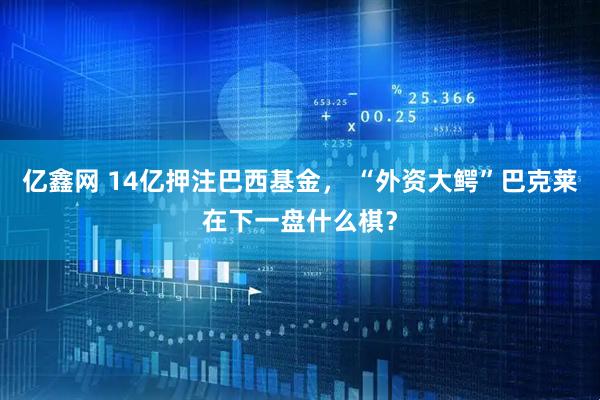 亿鑫网 14亿押注巴西基金， “外资大鳄”巴克莱在下一盘什么棋？