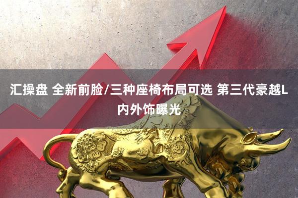 汇操盘 全新前脸/三种座椅布局可选 第三代豪越L内外饰曝光