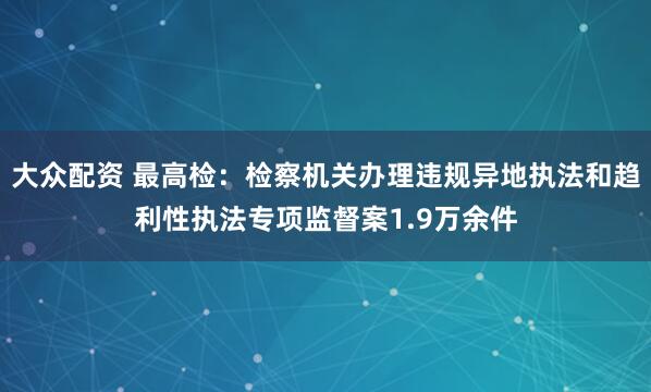 大众配资 最高检：检察机关办理违规异地执法和趋利性执法专项监督案1.9万余件
