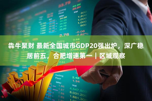 犇牛聚财 最新全国城市GDP20强出炉，深广稳居前五，合肥增速第一｜区域观察