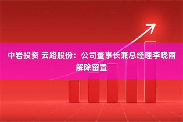 中岩投资 云路股份：公司董事长兼总经理李晓雨解除留置