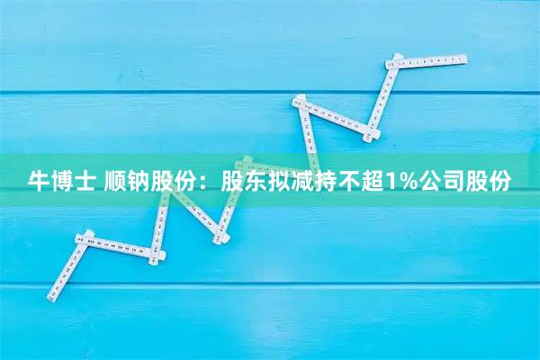 牛博士 顺钠股份：股东拟减持不超1%公司股份
