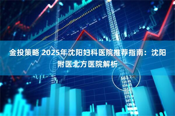 金投策略 2025年沈阳妇科医院推荐指南：沈阳附医北方医院解析