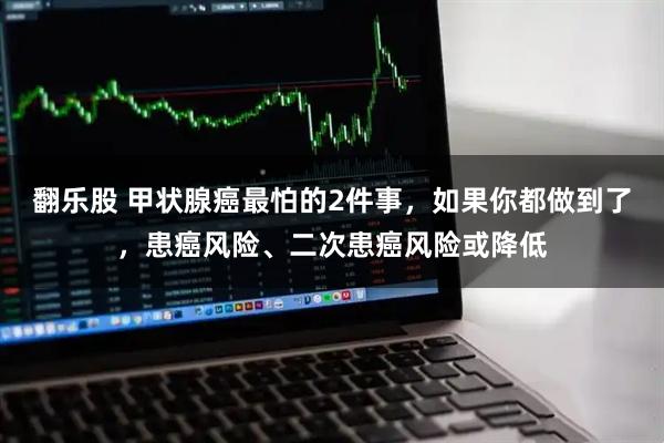 翻乐股 甲状腺癌最怕的2件事，如果你都做到了，患癌风险、二次患癌风险或降低