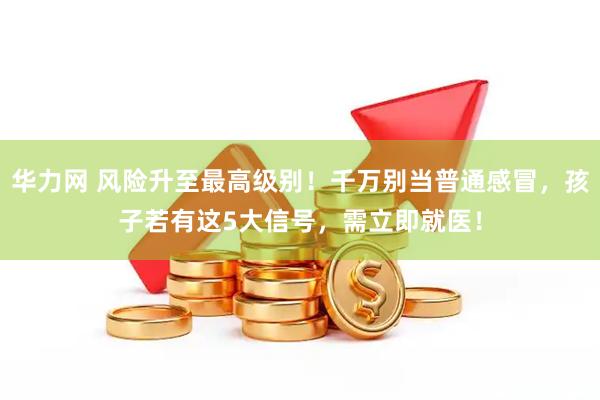 华力网 风险升至最高级别！千万别当普通感冒，孩子若有这5大信号，需立即就医！