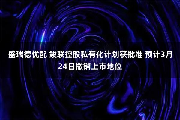 盛瑞德优配 鋑联控股私有化计划获批准 预计3月24日撤销上市地位