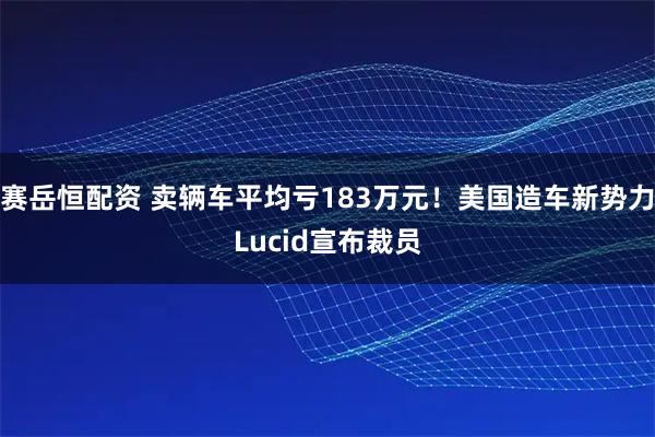赛岳恒配资 卖辆车平均亏183万元！美国造车新势力Lucid宣布裁员