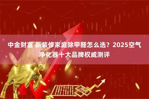 中金财富 新装修家庭除甲醛怎么选？2025空气净化器十大品牌权威测评