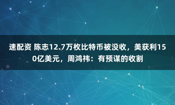 速配资 陈志12.7万枚比特币被没收，美获利150亿美元，周鸿祎：有预谋的收割