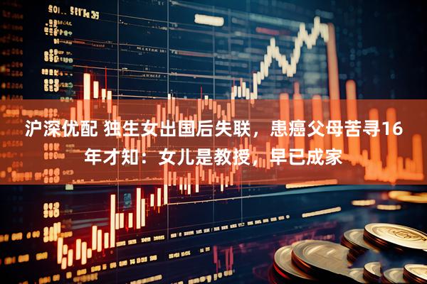沪深优配 独生女出国后失联，患癌父母苦寻16年才知：女儿是教授，早已成家