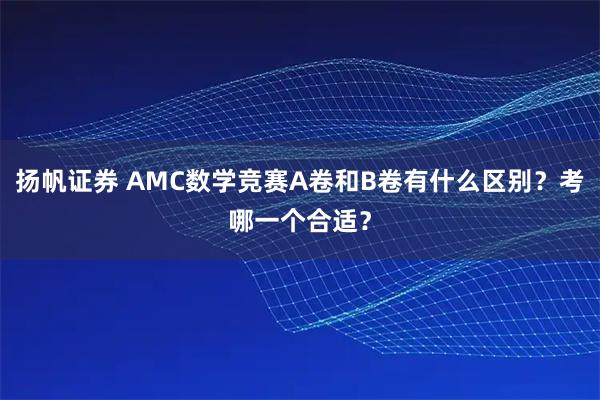 扬帆证券 AMC数学竞赛A卷和B卷有什么区别？考哪一个合适？
